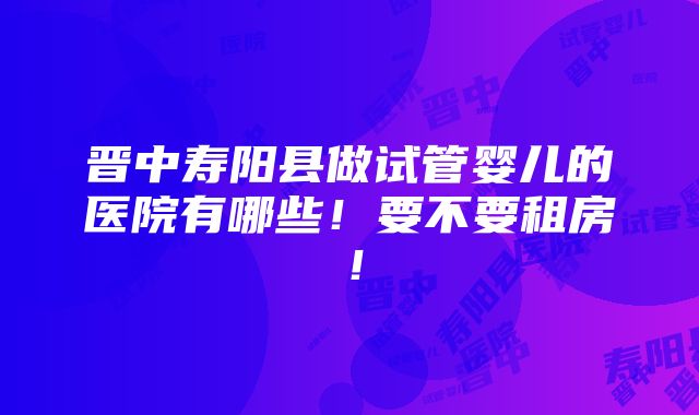 晋中寿阳县做试管婴儿的医院有哪些！要不要租房！