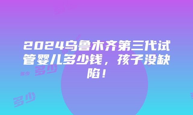 2024乌鲁木齐第三代试管婴儿多少钱，孩子没缺陷！