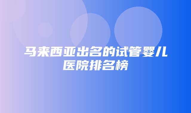 马来西亚出名的试管婴儿医院排名榜