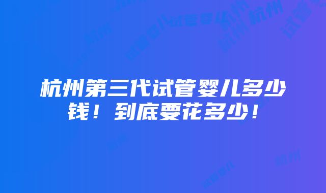 杭州第三代试管婴儿多少钱！到底要花多少！