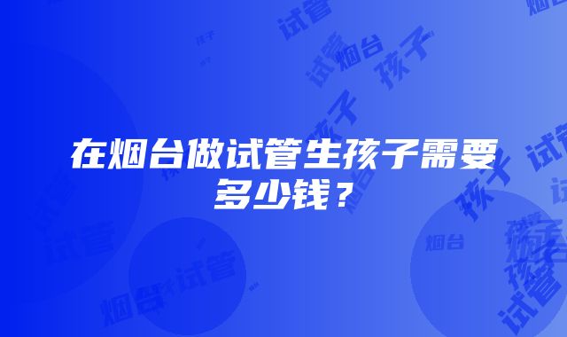 在烟台做试管生孩子需要多少钱？