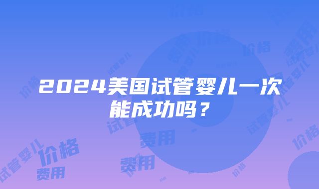 2024美国试管婴儿一次能成功吗？