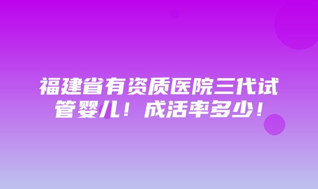 福建省有资质医院三代试管婴儿！成活率多少！