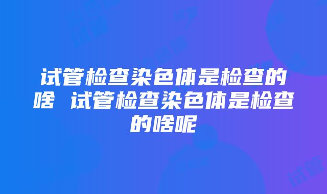 试管检查染色体是检查的啥 试管检查染色体是检查的啥呢