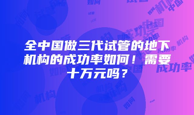 全中国做三代试管的地下机构的成功率如何！需要十万元吗？