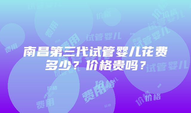 南昌第三代试管婴儿花费多少？价格贵吗？