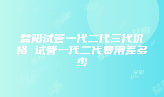 益阳试管一代二代三代价格 试管一代二代费用差多少