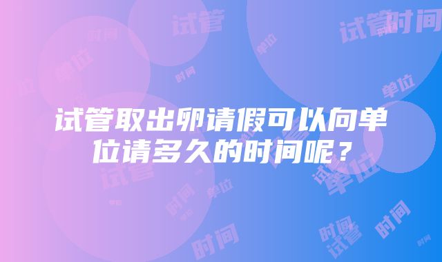 试管取出卵请假可以向单位请多久的时间呢？