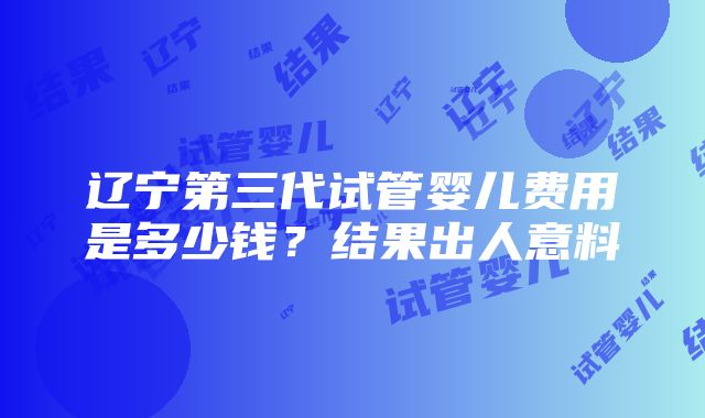 辽宁第三代试管婴儿费用是多少钱？结果出人意料