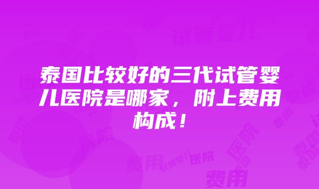 泰国比较好的三代试管婴儿医院是哪家，附上费用构成！