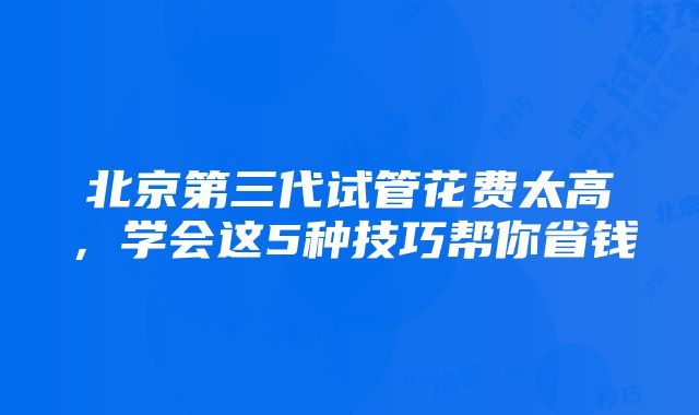 北京第三代试管花费太高，学会这5种技巧帮你省钱