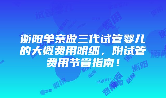 衡阳单亲做三代试管婴儿的大概费用明细，附试管费用节省指南！