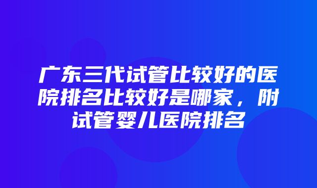 广东三代试管比较好的医院排名比较好是哪家，附试管婴儿医院排名