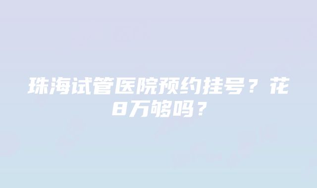 珠海试管医院预约挂号？花8万够吗？