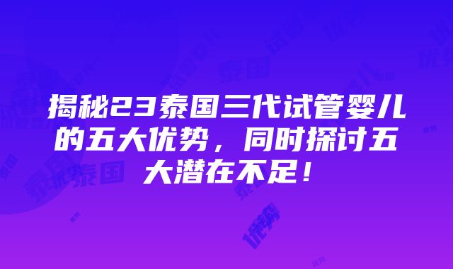 揭秘23泰国三代试管婴儿的五大优势，同时探讨五大潜在不足！