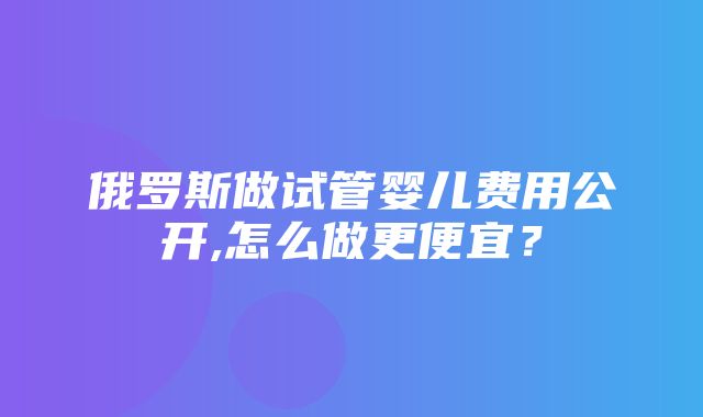 俄罗斯做试管婴儿费用公开,怎么做更便宜？