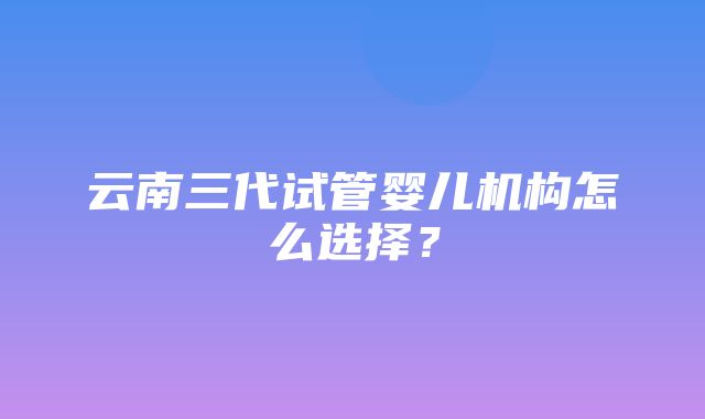 云南三代试管婴儿机构怎么选择？