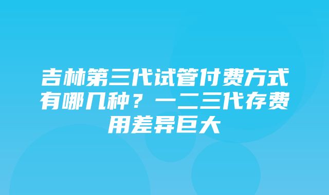 吉林第三代试管付费方式有哪几种？一二三代存费用差异巨大