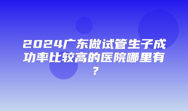 2024广东做试管生子成功率比较高的医院哪里有？