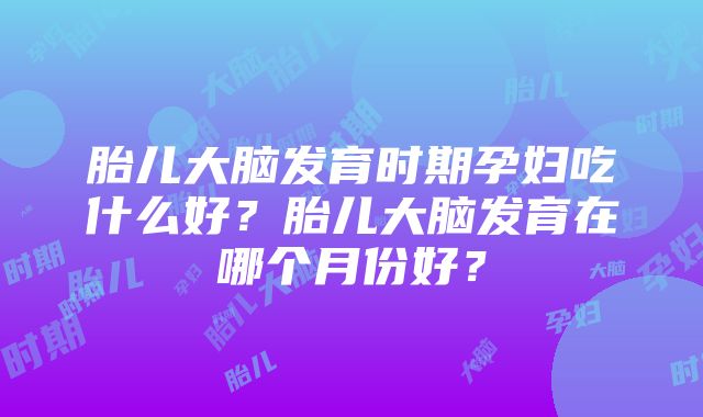 胎儿大脑发育时期孕妇吃什么好？胎儿大脑发育在哪个月份好？