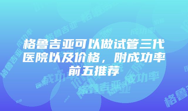 格鲁吉亚可以做试管三代医院以及价格，附成功率前五推荐