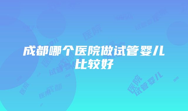 成都哪个医院做试管婴儿比较好