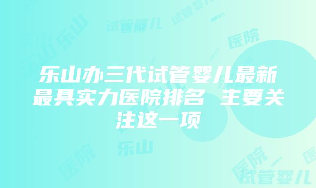 乐山办三代试管婴儿最新最具实力医院排名 主要关注这一项