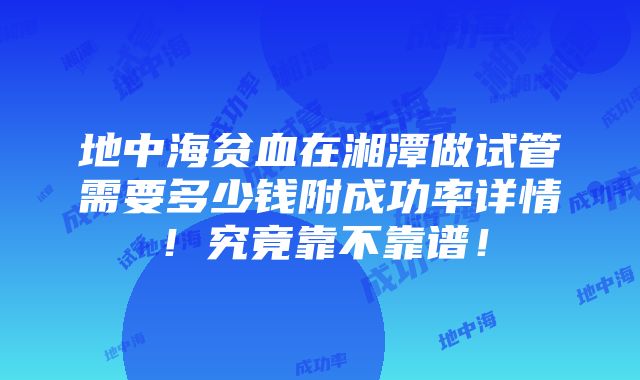 地中海贫血在湘潭做试管需要多少钱附成功率详情！究竟靠不靠谱！