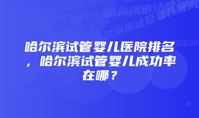 哈尔滨试管婴儿医院排名，哈尔滨试管婴儿成功率在哪？