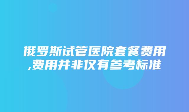 俄罗斯试管医院套餐费用,费用并非仅有参考标准