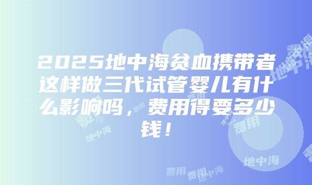 2025地中海贫血携带者这样做三代试管婴儿有什么影响吗，费用得要多少钱！