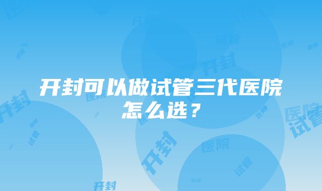 开封可以做试管三代医院怎么选？