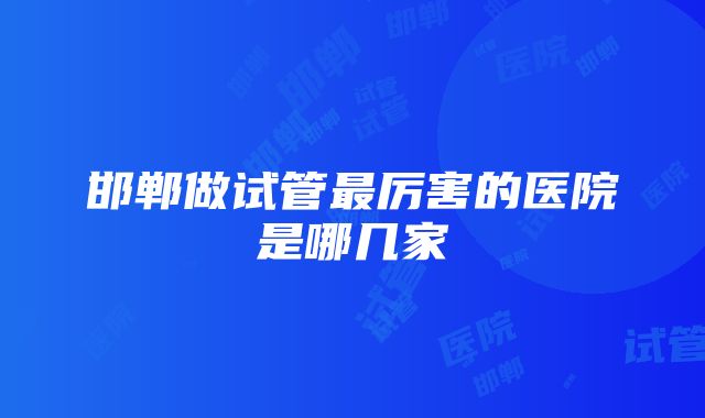 邯郸做试管最厉害的医院是哪几家