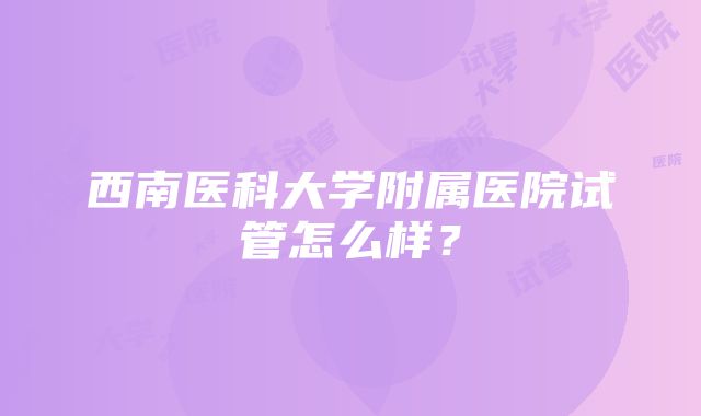 西南医科大学附属医院试管怎么样？