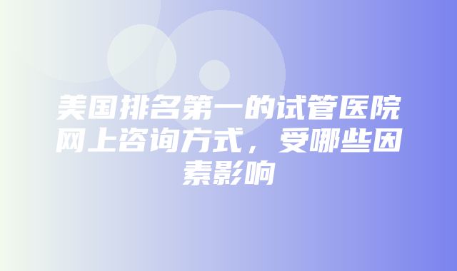 美国排名第一的试管医院网上咨询方式，受哪些因素影响