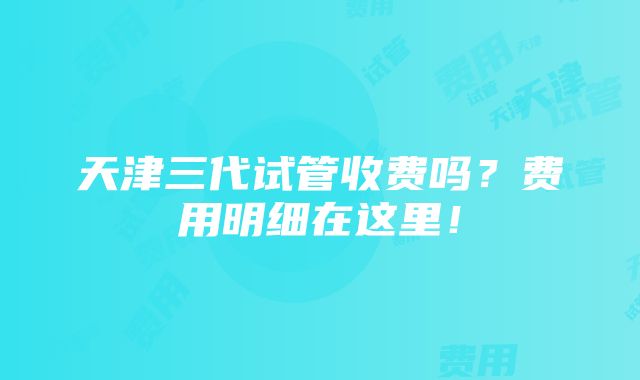 天津三代试管收费吗？费用明细在这里！