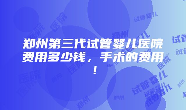 郑州第三代试管婴儿医院费用多少钱，手术的费用！