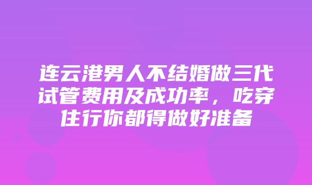 连云港男人不结婚做三代试管费用及成功率，吃穿住行你都得做好准备