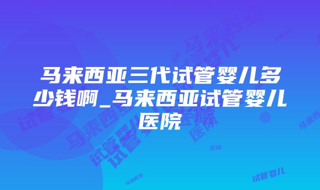 马来西亚三代试管婴儿多少钱啊_马来西亚试管婴儿医院