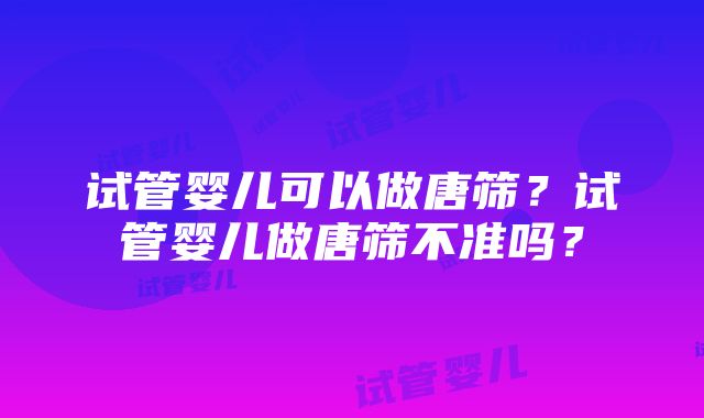 试管婴儿可以做唐筛？试管婴儿做唐筛不准吗？