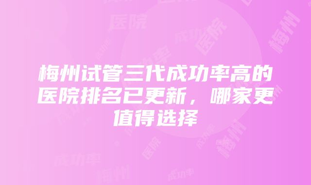 梅州试管三代成功率高的医院排名已更新，哪家更值得选择