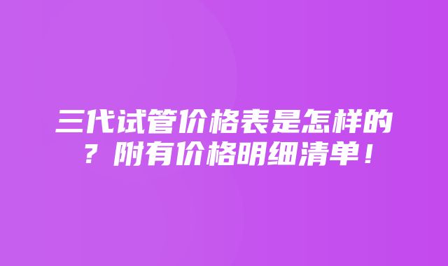 三代试管价格表是怎样的？附有价格明细清单！