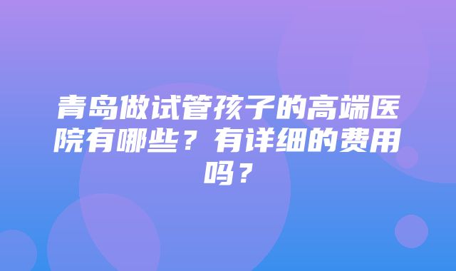 青岛做试管孩子的高端医院有哪些？有详细的费用吗？