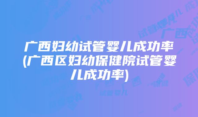 广西妇幼试管婴儿成功率(广西区妇幼保健院试管婴儿成功率)