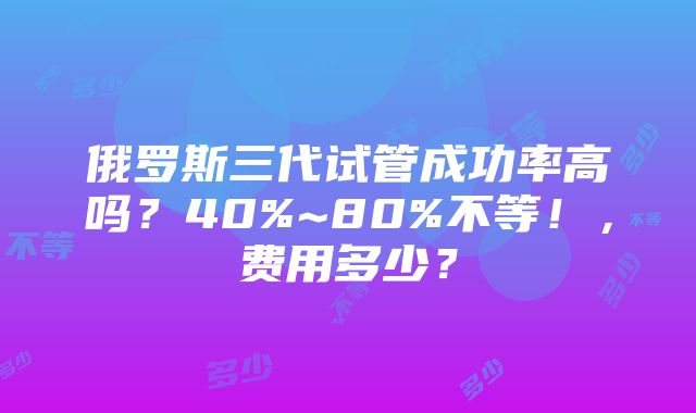 俄罗斯三代试管成功率高吗？40%~80%不等！，费用多少？