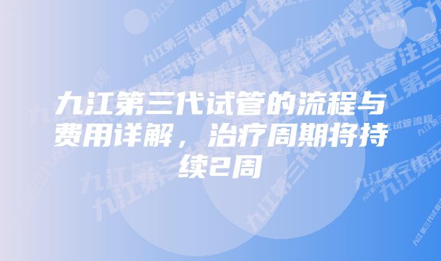 九江第三代试管的流程与费用详解，治疗周期将持续2周