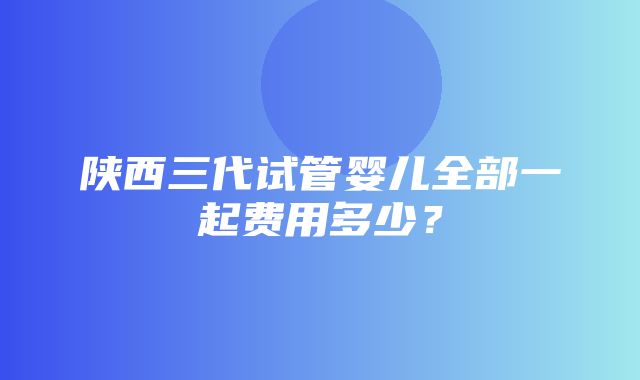 陕西三代试管婴儿全部一起费用多少？