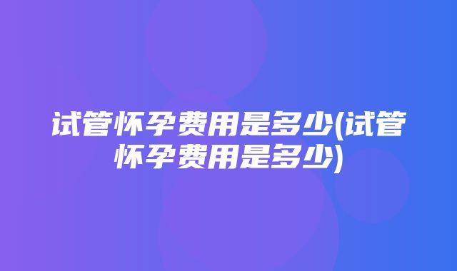 试管怀孕费用是多少(试管怀孕费用是多少)