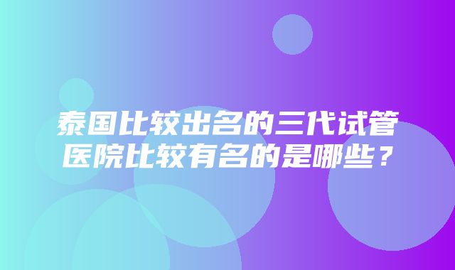 泰国比较出名的三代试管医院比较有名的是哪些？