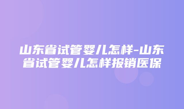 山东省试管婴儿怎样-山东省试管婴儿怎样报销医保